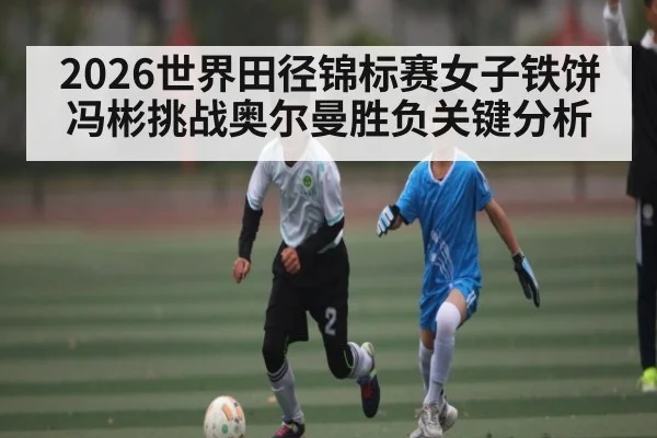 2026世界田径锦标赛女子铁饼冯彬挑战奥尔曼胜负关键分析
