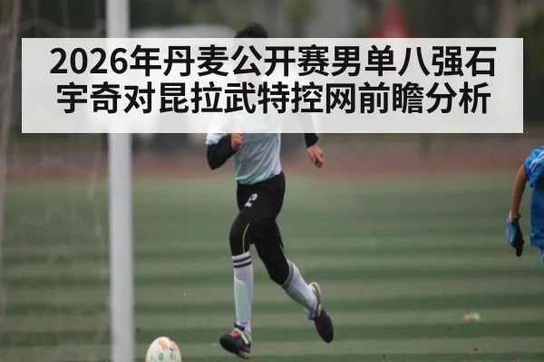 2026年丹麦公开赛男单八强石宇奇对昆拉武特控网前瞻分析