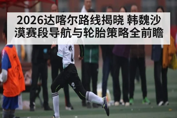 2026达喀尔路线揭晓 韩魏沙漠赛段导航与轮胎策略全前瞻