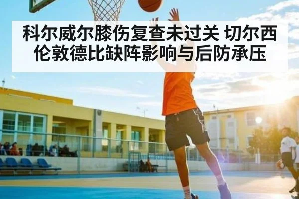 科尔威尔膝伤复查未过关 切尔西伦敦德比缺阵影响与后防承压
